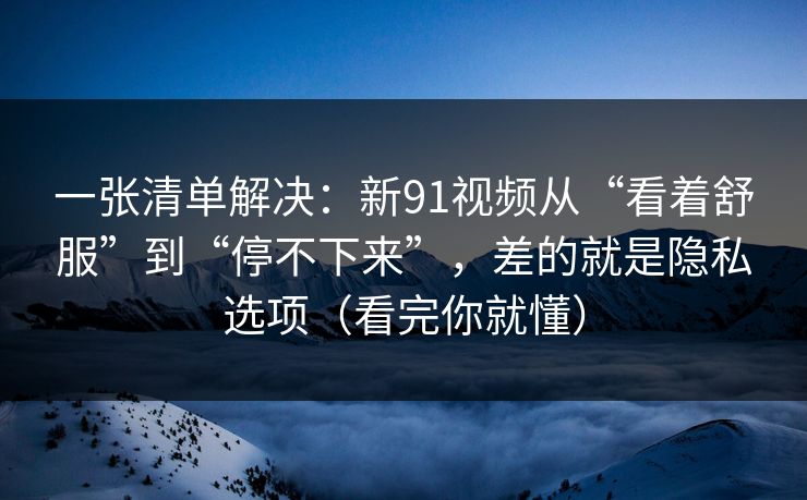 一张清单解决：新91视频从“看着舒服”到“停不下来”，差的就是隐私选项（看完你就懂）