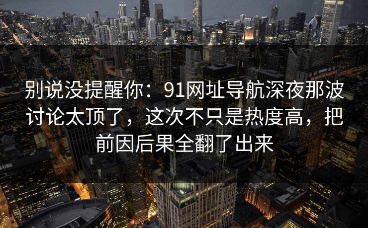 别说没提醒你：91网址导航深夜那波讨论太顶了，这次不只是热度高，把前因后果全翻了出来